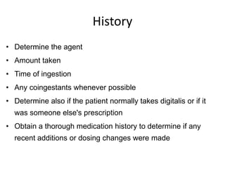History
• Determine the agent
• Amount taken
• Time of ingestion
• Any coingestants whenever possible
• Determine also if the patient normally takes digitalis or if it
was someone else's prescription
• Obtain a thorough medication history to determine if any
recent additions or dosing changes were made
 