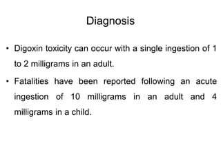 Diagnosis
• Digoxin toxicity can occur with a single ingestion of 1
to 2 milligrams in an adult.
• Fatalities have been reported following an acute
ingestion of 10 milligrams in an adult and 4
milligrams in a child.
 