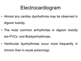 Electrocardiogram
• Almost any cardiac dysrhythmia may be observed in
digoxin toxicity.
• The most common arrhythmias in digoxin toxicity
are PVCs and Bradyarrhythmias.
• Ventricular dysrhythmias occur more frequently in
chronic than in acute poisonings.
 