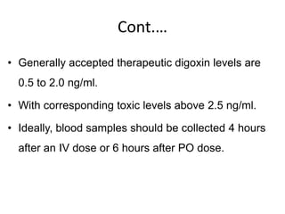 Cont.…
• Generally accepted therapeutic digoxin levels are
0.5 to 2.0 ng/ml.
• With corresponding toxic levels above 2.5 ng/ml.
• Ideally, blood samples should be collected 4 hours
after an IV dose or 6 hours after PO dose.
 