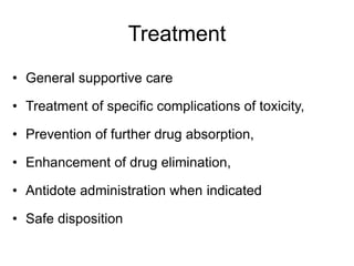 Treatment
• General supportive care
• Treatment of specific complications of toxicity,
• Prevention of further drug absorption,
• Enhancement of drug elimination,
• Antidote administration when indicated
• Safe disposition
 