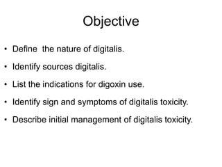 Objective
• Define the nature of digitalis.
• Identify sources digitalis.
• List the indications for digoxin use.
• Identify sign and symptoms of digitalis toxicity.
• Describe initial management of digitalis toxicity.
 