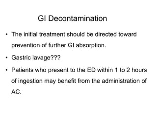 GI Decontamination
• The initial treatment should be directed toward
prevention of further GI absorption.
• Gastric lavage???
• Patients who present to the ED within 1 to 2 hours
of ingestion may benefit from the administration of
AC.
 