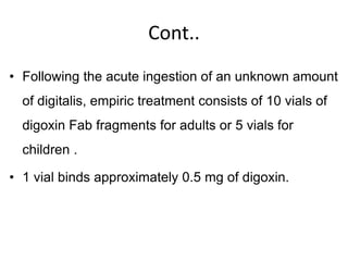 Cont..
• Following the acute ingestion of an unknown amount
of digitalis, empiric treatment consists of 10 vials of
digoxin Fab fragments for adults or 5 vials for
children .
• 1 vial binds approximately 0.5 mg of digoxin.
 