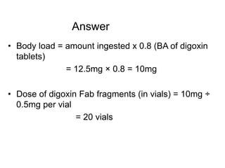 Answer
• Body load = amount ingested x 0.8 (BA of digoxin
tablets)
= 12.5mg × 0.8 = 10mg
• Dose of digoxin Fab fragments (in vials) = 10mg ÷
0.5mg per vial
= 20 vials
 