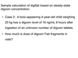 Sample calculation of digifab based on steady-state
digoxin concentration
• Case 2: A toxic-appearing 4-year-old child weighing
20 kg has a digoxin level of 16 ng/mL 8 hours after
ingestion of an unknown number of digoxin tablets.
• How much is dose of digoxin Fab fragments in
vials?
 