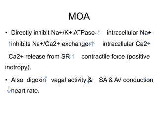 MOA
• Directly inhibit Na+/K+ ATPase intracellular Na+
inhibits Na+/Ca2+ exchanger intracellular Ca2+
Ca2+ release from SR contractile force (positive
inotropy).
• Also digoxin vagal activity & SA & AV conduction
heart rate.
 