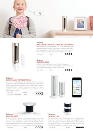 235-10104	 	 69,00 €
Sowie es zu regnen anfängt, erhältst du eine entsprechende Mel-
dung auf dein Smartphone. Miss die Niederschlagsmenge und
rechne aus, wie viel Wasser du deinen Pflanzen zugießen musst!
Analysiere die Daten mithilfe eines Histogramms. Der Netatmo-Re-
genmesser funktioniert nur in Verbindung mit der Wetterstation.
Netatmo
REGENSENSOR
235-10110 	 	 99,99 €
Der Windmesser misst Windrichtung und -geschwindigkeit.
Er arbeitet mit Ultraschall, einer Spitzentechnologie für extrem
präzise Messungen. Über Kurven können die durchschnittliche
Windstärke und die Geschwindigkeit von Böen angezeigt wer-
den. Du kannst auf Wunsch benachrichtigt werden.
Netatmo
WINDMESSER
235-10108	 199,00 €
Welcome kann Gesichter erkennen und schickt die Namen der
erkannten Personen auf dein Smartphone. Du bekommst eine Be-
nachrichtigung, wenn Kinder oder Großeltern nach Hause kommen.
Die Kamera warnt dich auch, wenn ein Fremder dein Haus betritt.
Netatmo
WELCOME-KAMERA MIT GESICHTSERKENNUNG
235-10109	 29,00 €
Du kannst Welcome Tags an Fenstern, Türen und sogar am
Briefkasten anbringen. Wenn diese geöffnet werden, senden die
Tags eine Benachrichtigung an dein Smartphone.
Netatmo
WELCOME TAGS
235-10101	 	169,00 €
Kennst du die Luftqualität bei dir Zuhause? Die Netatmo Wetter-
station misst nicht nur Temperatur, Luftfeuchtigkeit, Luftdruck und
Geräuschpegel, sondern zeigt auch den CO2-Gehalt bei dir daheim
an. Mit Wetterdaten in Echtzeit weißt du immer, was du am besten
anziehen, welches Transportmittel du benutzen und wie du deine
Freizeit planen solltest.
Netatmo
PERSÖNLICHE WETTERSTATION
235-10102 innen Modul 69,00 €
 