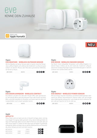 KENNE DEIN ZUHAUSE
200-10257		 49,95 €
Mit Eve Energy zwischen Steckdose und deinen Elektrogeräten über-
wacht Eve deinen Stromverbrauch. Erkenne sofort, wie viel Energie
deine Elektrogeräte verbrauchen, und schalte sie durch einfaches Tip-
pen oder per Sprache mit Siri ein oder aus.
Elgato
EVE ENERGY - WIRELESS POWER SENSOR
200-10256	 39,95 €
Eve erkennt, ob deine Tür oder dein Fenster offen oder geschlossen
ist. Sieh aktuell offene oder geschlosseneTüren oder Fenster auf einen
Blick, und prüfe Statistiken zu Uhrzeiten und Dauer, damit du dein Lüf-
tungsverhalten noch smarter gestalten kannst.
Elgato
EVE DOOR & WINDOW - WIRELESS CONTACT
200-10255		 79,95 €
Eve Room misst Luftqualität, Temperatur und Luftfeuchtigkeit in in
deinem Raum. Erfahre, wie du dich dank des modernen Luftquali-
tätssensors (Analyse flüchtiger organischer Verbindungen) in deinem
Zuhause noch wohler fühlen kannst.
Elgato
EVE ROOM - WIRELESS INDOOR SENSOR
200-10254	 49,95 €
Mit Eve Weather auf deiner Terrasse oder im Garten misst Eve Tempe-
ratur, Luftfeuchtigkeit und Luftdruck der Außenluft. So erfasst du ganz
einfach mit deinem iPhone oder iPad deine persönlichen Wetterda-
ten bei dir zu Hause.
Elgato
EVE WEATHER - WIRELESS OUTDOOR SENSOR
Filme, Serien und Live‑Sport wirst du in Zukunft mit Apps sehen. Und das
neue Apple TV ist genau dafür gemacht. Schau deine Lieblingsinhalte mit
Apps wieTastemade, Qello Concerts, MLB.TV Premium und mehr, alles auf
dem neuen Apple TV. Erlebe mit dem App Store auf Apple TV großartige,
aufregende Spiele und Apps, die aus deinemWohnzimmer ein Fitnessstu-
dio, einen Hörsaal und noch viel mehr machen.
Apple
APPLE TV
MGY52ZD/A 	 32GB 179,00 €
MLNC2ZD/A 	 64GB 229,00 €
MD199FD/A 79,00 €
NEU
 