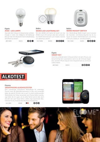Avea setzt dein Zuhause mit dynamischen Lichtstim-
mungen in Szene. Die intelligente LED-Glühlampe
lässt sich über eine Bluetooth-Smart-Funkverbindung
vomiPhoneaussteuern.
200-10249 39,95 €
Elgato
AVEA - LED LAMPE
Der WLAN-fähige WeMo Insight Switch vernetzt
die Haushalts- und Elektronikgeräte bei dir Zu-
hause mit deinem WLAN-Netzwerk und ermög-
licht es dir, Geräte an- und abzuschalten.
Belkin
WEMO INSIGHT SWITCH
555-12426	 59,99 €
Mit dem WEMO LED Starter-Set lassen sich die
WEMO Smart LED-Lampen über dein vorhande-
nes WLAN-Heimnetzwerk und mobiles Internet
von überall aus steuern.
Belkin
WEMO LED LIGHTNING SET
555-10496 	 99,99 €
Smart Key verbindet deine Schlüssel einfach mit dem iPhone und
benachrichtigt dich automatisch, wenn du die Schlüssel liegen
lässt. Auf dem iPhone zeigt dir eine integrierte Karte an, wo du sie
zuletzt hattest.
39,95 €
Elgato
SMART KEY
200-10241
ALKOTEST>>FÜRS SMARTPHONE
160-10001 89,00€
Floome
SMARTPHONE ALKOHOLTESTER
Dein zuverlässiger Smartphone Alkoholtester für unterwegs.
Floome misst die Alkoholkonzentration im Blut und verwendet
dabei die gleiche Technik, wie er auch in einem professionellen
Alkoholtester der Polizei verwendet wird. Floome liefert zuverläs-
sige Daten die dir sagen, ob du selber fahren kannst oder doch
mit dem Taxi nach Hause fahren solltest. App basierender Alko-
holtester für iOS, Android oder Windows Smartphones.
 