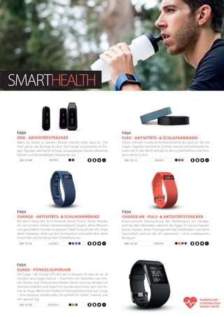 SMARTHEALTH
Die Surge – die einzige GPS-Uhr, die so bequem ist, dass du sie 24
Stunden lang tragen kannst – maximiert mit Statistiken wie Stre-
cke, Tempo und Höhenunterschieden deine Leistung. Behalte mit
Streckenverläufen und Zeiten für Streckenabschnitte dein Ziel im-
mer im Auge. Werte anschließend Trainingsübersichten aus. Surge
– eine elegante, komfortable Uhr perfekt für Arbeit, Training und
den ganzen Tag.
Fitbit
SURGE - FITNESS SUPERUHR
580-10136 249,95 €
99,99 €580-10112
Dieses schmale, modische Armband kannst du rund um die Uhr
tragen. Tagsüber zeichnet es Schritte, Strecke und verbrannte Ka-
lorien auf. In der Nacht verfolgt es den Schlafrhythmus und mor-
gens weckt es dich.
Fitbit
FLEX - AKTIVITÄTS- & SCHLAFARMBAND
99,99 €580-10108
Wenn du Fitness zu deinem Lifestyle machen willst, dann ist „The
One“ genau das Richtige für dich. Der Tracker ist pausenlos im Ein-
satz.Tagsüber zeichnet er Schritte, zurückgelegte Strecke,verbrannte
Kalorien und die bewältigten Stockwerke auf.
Fitbit
ONE - AKTIVITÄTSTRACKER
Mit dem Charge bist du in Kontrolle deiner Fitness. Tracke Aktivitä-
ten wie Schritte, Strecke, Kalorienverbrauch, Etagen, aktive Minuten
und geschlafene Stunden in präzisen Daten rund um die Uhr. Zeige
deine Statistiken direkt auf dem Armband an und werte dann deine
Fortschritte undTrends auf dem Smartphone aus.
Fitbit
CHARGE - AKTIVITÄTS- & SCHLAFARMBAND
580-10126 129,95 €
Kontinuierliche Überwachung der Herzfrequenz am Handge-
lenk bei allen Aktivitäten während des Tages. Du kannst Kalorien
besser tracken, deine Trainingsintensität beibehalten und deine
Gesundheit rund um die Uhr optimieren – ohne unbequemen
Brustgurt!
Fitbit
CHARGE HR - PULS- & AKTIVITÄTSTRACKER
580-10134 149,95 €
 