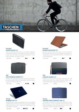 Flaches Design mit widerstandsfähigem Schutz, matte, griffige
Oberfläche dank Soft-Touch-Beschichtung, uneingeschränkte
Luftzirkulation dank unten angebrachter Belüftungsschlitze
und erhöhter Standfüße.
Artwizz
RUBBER CLIP 15“
240-30384 39,99 €
69,95 €695-10185
PKG
LS04 ZIP SLEEVE 13“
Inspiriert von technischen Materialien überzeugt die LS04
Laptop Tasche durch ihre schmale Silhouette und den urba-
nen Großstadt Style. Geeignet für Laptops bis zu 13“.
45,00 €697-1015150,00 €697-10142
Die PKG LS01 überzeugt durch das wasserabweisende Mate-
rial, die übergroßen Reißverschlüsse außen sowie den Außen-
taschen für Schlüssel, Stifte usw.
PKG
LS01 HANDLE SLEEVE 13“
Diese hochwertige Leder Hülle ist aus echtem Spaltleder,
schützt deinen Laptop und sieht dabei noch gut aus. Die Hül-
le wird innen mit einem Schutzmaterial überzogen, die das
Gerät vor Kratzern und Stößen schützt.
Decoded
LEDER SLEEVE 12“
TASCHEN>>MAC BOOK ZUBEHÖR
Schutzhülle aus Neopren, in die das neue MacBook 12“ per-
fekt hineinpasst. In der Schutzhülle Elements Second Skin
bleibt das MacBook dank Anti-Slip-System an seinem Platz
und wird vor Stößen und Kratzern geschützt.
24,99 €240-21208
99,95 €695-10140
Das edle Decoded Leder Slim Cover mit dem typischen
Dutch-Design wird fest um dein MacBook Air gezogen. So
umhüllt das Cover dein MacMook Air ideal und schützt es so
vor Beschädigungen.
Decoded
LEDER SLIM COVER 13“
Tucano
SECOND SKIN ELEMENTS, MB 12“
 