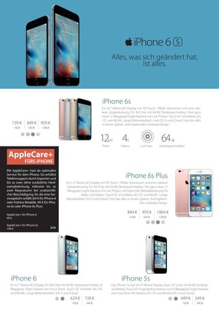Ein 4,7“ Retina HD Display mit 3D Touch. 7000er Aluminium und eine stär-
kere Glasabdeckung. Ein A9 Chip mit 64‑Bit Desktoparchitektur. Eine ganz
neue 12 Megapixel iSight Kamera mit Live Photos. Touch ID. Schnelleres 4G
LTE und WLAN. Lange Batterielaufzeit. Und iOS 9 und iCloud. Und das alles
in einem glatten, durchgehenden Unibody‑Design.
AppleCare+
FÜRS iPHONE
Mit AppleCare+ hast du optimalen
Service für dein iPhone. Du erhältst
Telefonsupport durch Experten und
bis zu zwei Jahre zusätzliche Hard-
wareabdeckung, inklusive bis zu
zwei Reparaturen bei unabsichtli-
cher Beschädigung, für die eine Ser-
vicegebühr anfällt (69 € für iPhone 6
oder frühere Modelle, 99 € für iPho-
ne 6s oder iPhone 6s Plus)
AppleCare+ für iPhone 6	
99 €
AppleCare+ für iPhone 6s	
149 €
739 €
16GB
849 €
64GB
959 €
128GB
849 €
16GB
959 €
64GB
1069 €
128GB
Ein 5,5“ Retina HD Display mit 3D Touch. 7000er Aluminium und eine stärkere
Glasabdeckung. Ein A9 Chip mit 64‑Bit Desktoparchitektur. Die ganz neue 12
Megapixel iSight Kamera mit Live Photos und optischer Bildstabilisierung für
Bilder und Videos. Touch ID. Schnelleres 4G LTE und WLAN. Lange
Battrielaufzeit. iOS 9 und iCloud. Und das alles in einem glatten, durchgehen-
den Unibody‑Design.
>>
Fotos Videos Live Foto Desktoparchitektur
12MP 4K 64-Bit
iPhone 5s
Das iPhone 5s hat ein 4“ Retina Display, einen A7 Chip mit 64‑Bit Desktop-
architektur,Touch ID Fingerabdrucksensor, eine 8 Megapixel iSight Kamera,
eine FaceTime HD Kamera, 4G LTE und WLAN, iOS 9 und iCloud.
iPhone 6
Ein 4,7“ Retina HD Display. Ein A8 Chip mit 64‑Bit Desktoparchitektur. 8
Megapixel iSight Kamera mit Focus Pixels. Touch ID. Schnelles 4G LTE
und WLAN. Lange Batterielaufzeit. iOS 9 und iCloud.
iPhone 6s
iPhone 6s Plus
629 €
16GB
739 €
64GB
499 €
16GB
549 €
64GB
Alles, was sich geändert hat,
ist alles.
 