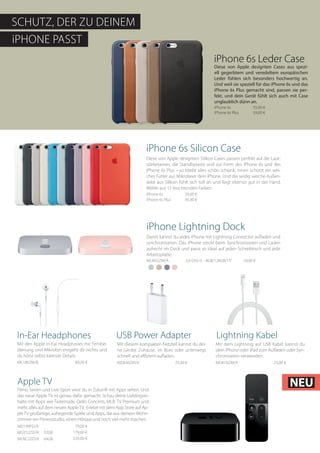 iPHONE PASST
SCHUTZ, DER ZU DEINEM
iPhone 6s Leder Case
iPhone 6s		 55,00 €
iPhone 6s Plus	 59,00 €
iPhone 6s Silicon Case
iPhone 6s		 39,00 €
iPhone 6s Plus	 45,00 €
Diese von Apple designten Cases aus spezi-
ell gegerbtem und veredeltem europäischen
Leder fühlen sich besonders hochwertig an.
Und weil sie speziell für das iPhone 6s und das
iPhone 6s Plus gemacht sind, passen sie per-
fekt, und dein Gerät fühlt sich auch mit Case
unglaublich dünn an.
Diese von Apple designten Silikon Cases passen perfekt auf die Laut-
stärketasten, die Standbytaste und zur Form des iPhone 6s und des
iPhone 6s Plus – so bleibt alles schön schlank. Innen schützt ein wei-
ches Futter aus Mikrofaser dein iPhone. Und die seidig weiche Außen-
seite aus Silikon fühlt sich toll an und liegt ebenso gut in der Hand.
Wähle aus 11 leuchtenden Farben.
iPhone Lightning Dock
Damit kannst du jedes iPhone mit Lightning Connector aufladen und
synchronisieren. Das iPhone steckt beim Synchronisieren und Laden
aufrecht im Dock und passt so ideal auf jeden Schreibtisch und jede
Arbeitsplatte.
ML8H2ZM/A	 2.6 GHz i5 - 8GB/128GB/13“	 59,00 €
In-Ear Headphones
Mit den Apple In-Ear Headphones mit Fernbe-
dienung und Mikrofon entgeht dir nichts und
du hörst selbst kleinste Details.
ME186ZM/B	 	 89,00 €
USB Power Adapter
Mit diesem kompakten Netzteil kannst du dei-
ne Geräte Zuhause, im Büro oder unterwegs
schnell und effizient aufladen.
MD836ZM/A 		 25,00 €
Lightning Kabel
Mit dem Lightning auf USB Kabel kannst du
dein iPhone oder iPad zum Aufladen oder Syn-
chronisieren verwenden.
MD818ZM/A 	 	 25,00 €
Filme, Serien und Live‑Sport wirst du in Zukunft mit Apps sehen. Und
das neue Apple TV ist genau dafür gemacht. Schau deine Lieblingsin-
halte mit Apps wie Tastemade, Qello Concerts, MLB. TV Premium und
mehr, alles auf dem neuen AppleTV. Erlebe mit dem App Store auf Ap-
pleTV großartige, aufregende Spiele und Apps, die aus deinem Wohn-
zimmer ein Fitnessstudio, einen Hörsaal und noch viel mehr machen.
MGY52ZD/A 32GB 179,00 €
MLNC2ZD/A 64GB 229,00 €
MD199FD/A 79,00 €
Apple TV NEU
 