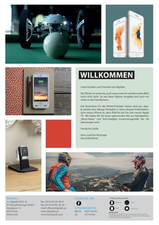 WILLKOMMEN
Liebe Kunden und Freunde von digitalis,
DerWinter ist schon da, auch wenn man ihn auf den ersten Blick
noch nicht sieht. So wie diese Xplorer Ausgabe sind auch wir
schon in den Startlöchern.
Die Vorzeichen für die Winter/Frühjahr Saison sind gut. App-
le packte eine Menge Produkte in seine jüngste Präsentation.
Vom neuen iPhone 6s, dem iPad Pro bis hin zum neuen Apple
TV. Wir haben für Sie einen spannenden Mix aus Neuigkeiten,
„Must-Haves“ und Tech-Gadgets zusammengestellt, der Sie
überzeugen wird.
Herzliche Grüße
Hans Joachim Buttinger		
Geschäftsführer	
IMPRESSUM:
Herausgeber: nc digitalis EDV- & IT-Dienstleistungs GmbH - Alle Preise
sind unverbindliche Verkaufspreise inkl. österreichischer Mehrwertsteuer.
Irrtümer und Änderungen vorbehalten.
SYMBOLERKLÄRUNG
iPhone
iPad
Mac
Android
KONTAKT:
nc digitalis EDV- &
IT-Dienstleistungs GmbH
Murgasse 14
8010 Graz
Österreich
fon: 0316/34 85 40-0
fax: 0316/34 85 40-30
mail: office@digitalis.at
www.digitalis.at
www.facebook.com
FOLGEN SIE UNS:
ÖFFNUNGSZEITEN
Mo-Fr	 9:30-18 Uhr
Sa 	 10-16 Uhr
 