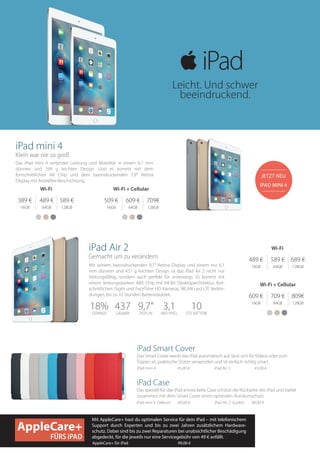 iPad mini 4
Klein war nie so groß
Das iPad mini 4 verbindet Leistung und Mobilität in einem 6,1 mm
dünnen und 299 g leichten Design. Und es kommt mit dem
fortschrittlichen A8 Chip und dem beeindruckenden 7,9“ Retina
Display mit Antireflex-Beschichtung.
389 €
16GB
489 €
64GB
589 €
128GB
509 €
16GB
609 €
64GB
709€
128GB
Wi-Fi Wi-Fi + Cellular
Das Smart Cover weckt das iPad automatisch auf, lässt sich für Videos oder zum
Tippen als praktische Stütze verwenden und ist einfach richtig smart.
iPad Smart Cover
iPad Air 2	 45,00 €iPad mini 4	 	 45,00 €	
Das speziell für das iPad entwickelte Case schützt die Rückseite des iPad und bietet
zusammen mit dem Smart Cover einen optimalen Rundumschutz.
iPad Case
iPad mini 4	(Silikon) 69,00 €	 iPad Air 2 (Leder) 89,00 €
Mit AppleCare+ hast du optimalen Service für dein iPad – mit telefonischem
Support durch Experten und bis zu zwei Jahren zusätzlichem Hardware-
schutz. Dabei sind bis zu zwei Reparaturen bei unabsichtlicher Beschädigung
abgedeckt, für die jeweils nur eine Servicegebühr von 49 € anfällt.
AppleCare+ für iPad	 99,00 €
iPad Air 2
Gemacht um zu verändern.
Mit seinem beeindruckenden 9,7“ Retina Display und einem nur 6,1
mm dünnen und 437 g leichten Design ist das iPad Air 2 nicht nur
leistungsfähig, sondern auch perfekt für unterwegs. Es kommt mit
einem leistungsstarken A8X Chip mit 64-Bit Desktoparchitektur, fort-
schrittlichen iSight und FaceTime HD Kameras, WLAN und LTE Verbin-
dungen, bis zu 10 Stunden Batterielaufzeit.
JETZT NEU
IPAD MINI 4
18%DÜNNER
437GRAMM
9,7“DISPLAY
3,1MIO PIXEL
10STD. BATTERIE
489 €
16GB
589 €
64GB
689 €
128GB
609 €
16GB
709 €
64GB
809€
128GB
Wi-Fi
Wi-Fi + Cellular
AppleCare+
FÜRS iPAD
Leicht. Und schwer
beeindruckend.
 