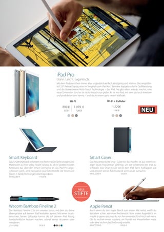 NEUE
STIFTE
Mit dem iPad war schon immer alles unglaublich einfach, einzigartig und intensiv. Das vergrößer-
te 12,9“ Retina Display, eine im Vergleich zum iPad Air 2 beinahe doppelt so hohe Grafikleistung
und die überarbeitete Multi-Touch Technologie – das iPad Pro gibt allem, was du machst, eine
neue Dimension. Und es ist nicht einfach nur größer. Es ist ein iPad, mit dem du noch kreativer
und produktiver sein kannst – und das in einem ganz neuen Maßstab.
Auch wenn du den Apple Pencil zum ersten Mal siehst, weißt du
trotzdem schon, wie man ihn benutzt. Vom ersten Augenblick an
macht er genau das, was du von ihm erwartest. Und noch viel mehr.
Ob du im Park etwas skizzierst, ein Porträt mit Wasserfarben malst
oder eine technische Zeichnung erstellst .
MK0C2ZM/A 		 109,00 €
Apple Pencil
Das Smart Keyboard verbindet eine Reihe neuerTechnologien und
Materialien zu einer völlig neuen Tastatur. Es ist ein großes mobiles
Keyboard, das über den Smart Connector an das iPad Pro ange-
schlossen wird – eine innovative neue Schnittstelle, die Strom und
Daten in beide Richtungen übertragen kann.
MJYR2ZM/A		 179,00 €
Smart Keyboard
Der Bamboo Fineline 2 ist ein smarter Stylus, mit dem du deine
Ideen präzise auf deinem iPad festhalten kannst. Mit seiner druck-
sensitiven, feinen Stiftspitze kannst du auf deinem iPad flüssig
handschriftliche Notizen machen, schnell etwas skizzieren oder
navigieren.
59,90 €250-10966
Wacom Bamboo Fineline 2
Das neu entwickelte Smart Cover für das iPad Pro ist aus einem ein-
zigen Stück Polyurethan gefertigt, um die Vorderseite des iPad zu
schützen. Das Smart Cover weckt dein iPad beim Aufklappen auf
und aktiviert seinen Ruhezustand, wenn du es zumachst.
MK0L2ZM/A	 	 69,00 €
Smart Cover
899 €
32GB
1.079 €
128GB
1.229€
128GB
Wi-Fi Wi-Fi + Cellular
iPad Pro
Dünn. Leicht. Gigantisch.
NEU
 