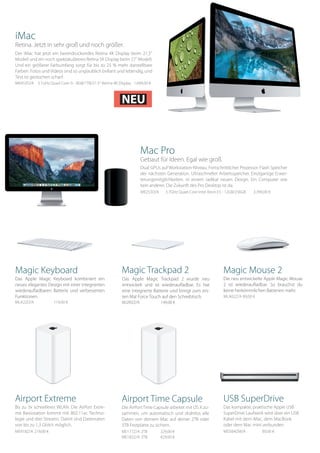 iMac
Retina. Jetzt in sehr groß und noch größer.
Der iMac hat jetzt ein beeindruckendes Retina 4K Display beim 21,5“
Modell und ein noch spektakuläreres Retina 5K Display beim 27“ Modell.
Und ein größerer Farbumfang sorgt für bis zu 25 % mehr darstellbare
Farben. Fotos und Videos sind so unglaublich brillant und lebendig, und
Text ist gestochen scharf.
MK452D/A 3.1GHz Quad Core i5 - 8GB/1TB/21.5“ Retina 4K Display 1.699,00 €
Mac Pro
Gebaut für Ideen. Egal wie groß.
Dual GPUs auf Workstation-Niveau. Fortschrittlicher Prozessor. Flash Speicher
der nächsten Generation. Ultraschneller Arbeitsspeicher. Einzigartige Erwei-
terungsmöglichkeiten. In einem radikal neuen Design. Ein Computer wie
kein anderer. Die Zukunft des Pro Desktop ist da.
ME253D/A 3.7GHz Quad-Core Intel Xeon E5 - 12GB/256GB 3.399,00 €
Airport Extreme
Bis zu 3x schnelleres WLAN. Die AirPort Extre-
me Basisstation kommt mit 802.11ac Techno-
logie und drei Streams. Damit sind Datenraten
von bis zu 1,3 Gbit/s möglich.
ME918Z/A 	219,00 €
USB SuperDrive
Das kompakte, praktische Apple USB
SuperDrive Laufwerk wird über ein USB
Kabel mit dem iMac, dem MacBook
oder dem Mac mini verbunden.
MD564ZM/A 	 89,00 €
Airport Time Capsule
Die AirPortTime Capsule arbeitet mit OS X zu-
sammen, um automatisch und drahtlos alle
Daten von deinem Mac auf deiner 2TB oder
3TB Festplatte zu sichern.
ME177Z/A 	2TB	 329,00 €
ME182Z/A 	3TB	 429,00 €
Magic Keyboard
Das Apple Magic Keyboard kombiniert ein
neues elegantes Design mit einer integrierten
wiederaufladbaren Batterie und verbesserten
Funktionen.
MLA22D/A 	 119,00 €
Magic Mouse 2
Die neu entwickelte Apple Magic Mouse
2 ist wiederaufladbar. So brauchst du
keine herkömmlichen Batterien mehr.
MLA02Z/A 	89,00 €
Magic Trackpad 2
Das Apple Magic Trackpad 2 wurde neu
entwickelt und ist wiederaufladbar. Es hat
eine integrierte Batterie und bringt zum ers-
ten Mal Force Touch auf den Schreibtisch.
MJ2R2Z/A		 149,00 €
NEU
 