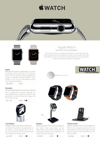 59,99 €240-30468
HiRise ist die kongeniale Ladestation für die
Apple Watch. Das klassische Design des edlen
Ständers bildet mit der Apple Watch ein per-
fektes Ensemble.
Twelve South
HIRISE STAND FÜR APPLE WATCH
44,95 €240-30470
Just Mobile TimeStand für die Apple Watch ist
ein zeitloser und hochwertiger Stand zum La-
den und Präsentieren der Uhr. Die zylindrische
Form bietet einen sicheren Stand.
Just Mobile
TIMESTAND FÜR APPLE WATCH
Apple Watch
Gemacht um zu verändern.
Nachrichten erhalten und direkt darauf reagieren. Jeden Tag sehen, wie
aktiv du gewesen bist. Einen Workout mit deiner Stimme starten. Nie mehr
die Bordkarte suchen müssen. Mit der Apple Watch hast du wichtige Infor-
mationen und Features direkt am Handgelenk.
WATCH>>TOLLES ZUBEHÖR
69,95 €240-50691
Leg einfach deine Apple Watch auf das
Mophie Watch Dock und bei Kontakt kann der
Ladevorgang beginnen. Das Ladekabel ist im
Inneren des Docks verborgen.
Mophie
WATCH DOCK FÜR APPLE WATCH
69,99 €695-10197
Das in traditioneller Handarbeit gefertigte De-
coded Apple Watch Armband ist aus feinstem Voll-
narbenleder. Die feine holländische Flagge steht
für das Dutch Design.
Decoded
LEDERARMBAND FÜR APPLE WATCH
35,00 €MLLA2ZM/A
Das Aufladen deiner Apple Watch ist unglaublich
einfach, mit einer Apple Lösung, die MagSafeTech-
nologie mit induktiver Ladung kombiniert. Dabei
handelt es sich um ein vollversiegeltes System
ohne freiliegende Kontakte.
Apple
MAGNETISCHES LADEKABEL (0,3 M)
 