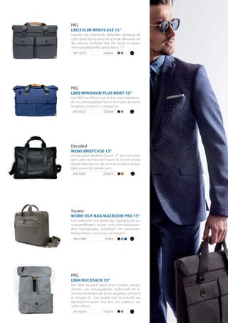 120,00 €697-10157
100,00 €697-10127
Die LB05 von PKG ist eine leichte, wasserabweisen-
de und atmungsaktive Tasche mit Futter, die leicht,
langlebig und leicht zu reinigen ist.
PKG
LB05 WINGMAN PLUS BRIEF 15“
PKG
LBO3 SLIM BRIEFCASE 15“
Inspiriert von technischen Materialien überzeugt die
LB03LaptopTaschedurchihreschmaleSilhouetteund
den urbanen Großstadt Style. Die Tasche ist wasser-
dicht und geeignet für Laptops bis zu 15“.
PKG
LB04 RUCKSACK 15“
697-10159 110,00 €
Der LB04 Rucksack bietet einen leichten, wasser-
dichten und atmungsaktiven Außenstoff mit ei-
nem Kontrastfutter, das leicht, langlebig und leicht
zu reinigen ist. Das vordere Fach ist extra für das
MacBook konzipiert und lässt sich praktisch von
außen öffnen.
229,95 €695-10201
Die Decoded MacBook Tasche 15“ aus hochwerti-
gem Leder ist immer ein Favorit. Es ist eine schöne
weiche Aktentasche, die auch als leichtes Handge-
päck verwendet werden kann.
Decoded
MENS BRIEFCASE 15“
59,99 €240-21064
Eine praktische und geräumige Laptoptasche aus
strapazierfähigem, wasser- und schmutzabweisen-
dem Nylongewebe. Außenfach mit verdecktem
Reißverschluss zum Schutz vor Kratzern.
Tucano
WORK-OUT BAG MACBOOK PRO 15“
 