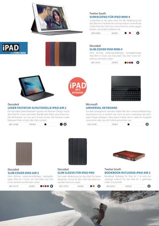 iPADAIR 2
KEYBOARD
Die Leder Abdeckung für das iPad Pro bietet
eleganten Schutz für dein iPad. Decoded ver-
wendet Premium-Leder.
99,99 €695-10193
Decoded
SLIM SLEEVE FÜR IPAD PRO
Ultra dünnes, widerstandsfähiges, handgefer-
tigtes iPad Air 2 Cover von Decoded. Das Slim
Cover besteht aus feinstem Leder.
59,00 €695-10170
Decoded
SLIM COVER IPAD AIR 2
240-22012
BookBook Rutledge für iPad Air 2 ist eine ein-
zigartige, exklusiv für das iPad Air 2 gefertigte
Leder-Schutzhülle.
Twelve South
BOOKBOOK RUTLEDGE IPAD AIR 2
89,99 €
69,99 €240-22028
SurfacePad ist die ganz neue Art der Abdeckung für
das iPad mini. Federleicht und hauchdünn umhüllt das
SurfacePad das iPad mini und schirmt es sicher gegen
Kratzer und andere Gefahren ab.
Twelve South
SURFACEPAD FÜR IPAD MINI 4
59,99 €695-10191
Ultra dünnes, widerstandsfähiges, handgefertigtes
iPad Mini 4 Cover von Decoded. Das Slim Cover be-
steht aus feinstem Leder.
Decoded
SLIM COVER IPAD MINI 4
Für dein Smartphone und dein Tablet. Mit dem Universal Mobile Key-
board kannst du so einfach wie noch nie auch unterwegs alle wich-
tigen Dinge erledigen. Gehe deine E-Mails durch, stelle ein Angebot
zusammen oder tausche Sofortnachrichten aus.
79,90 €935-10109
Microsoft
UNIVERSAL KEYBOARD
Die Decoded Leder Bluetooth Tastatur mit flachem Design macht
dein iPad Air 2 noch wertvoller.Wandle dein iPad in eine echte mo-
bile Workstation um, wo auch immer du bist. Die Premium Leder
Keyboard Hülle schützt dein iPad rundum.
149,99 €695-10188
Decoded
LEDER TASTATUR-SCHUTZHÜLLE IPAD AIR 2
iPAD>>FÜRS MINI
 