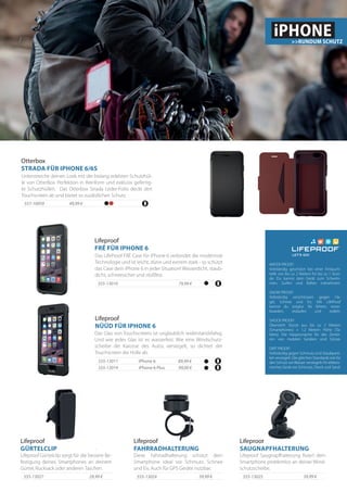 39,99 €555-13025
Lifeproof Saugnapfhalterung fixiert dein
Smartphone problemlos an deiner Wind-
schutzscheibe.
Lifeproof
SAUGNAPFHALTERUNG
Lifeproof
FAHRRADHALTERUNG
29,99 €555-13027
Diese Fahrradhalterung schützt dein
Smartphone ideal vor Schmutz, Schnee
und Eis. Auch für GPS Geräte nutzbar.
39,99 €555-13024
Lifeproof Gürtelclip sorgt für die bessere Be-
festigung deines Smartphones an deinem
Gürtel, Rucksack oder anderen Taschen.
Lifeproof
GÜRTELCLIP
iPhone 6555-13011
Das Glas von Touchscreens ist unglaublich widerstandsfahig.
Und wie jedes Glas ist es wasserfest. Wie eine Windschutz-
scheibe die Karosse des Autos versiegelt, so dichtet der
Touchscreen die Hülle ab.
iPhone 6 Plus555-13014
89,99 €
99,00 €
Lifeproof
FRÉ FÜR IPHONE 6
Das LifeProof FRÉ Case für iPhone 6 verbindet die modernste
Technologie und ist leicht, dünn und extrem stark - so schützt
das Case dein iPhone 6 in jeder Situation! Wasserdicht, staub-
dicht, schneesicher und stoßfest.
555-13010 79,99 €
Lifeproof
NÜÜD FÜR IPHONE 6
WATER PROOF!
Vollständig geschützt bei einer Eintauch-
tiefe von bis zu 2 Metern für bis zu 1 Stun-
de. Du kannst dein Gerät zum Schwim-
men, Surfen und Raften mitnehmen.
SNOW PROOF!
Vollständig verschlossen gegen Ha-
gel, Schnee und Eis. Mit LifeProof
kannst du sorglos Ski fahren, snow-
boarden, eislaufen und rodeln.
SHOCK PROOF!
Übersteht Stürze aus bis zu 2 Metern
(Smartphones) + 1,2 Metern Höhe (Ta-
blets). Die Hauptursache für das Zerstö-
ren von mobilen Geräten sind Stürze.
DIRT PROOF!
Vollständig gegen Schmutz und Staubparti-
kel versiegelt. Die gleichen Standards wie für
den Schutz vorWasser versiegeln Ihr elektro-
nisches Gerät vor Schmutz, Dreck und Sand.
iPHONE>>RUNDUM SCHUTZ
Otterbox
STRADA FÜR IPHONE 6/6S
Unterstreiche deinen Look mit der bislang edelsten Schutzhül-
le von OtterBox. Perfektion in Reinform und exklusiv gefertig-
te Schutzhüllen. Das Otterbox Strada Leder-Folio deckt den
Touchscreen ab und bietet so zusätzlichen Schutz.
557-10059 49,99 €
 
