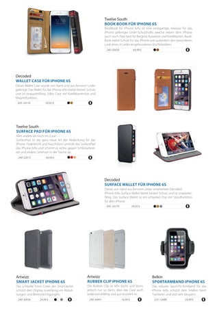 49,99 €240-22015
Alles andere als noch ein‚Case‘.
SurfacePad ist die ganz neue Art der Abdeckung für das
iPhone. Federleicht und hauchdünn umhüllt das SurfacePad
das iPhone 6/6s und schirmt es sicher gegen Schlüsselkrat-
zer und andere Gefahren in der Tasche ab.
Twelve South
SURFACE PAD FÜR IPHONE 6S
59,95 €695-10176
Dieses Wallet Case wurde von Hand und aus feinstem Leder
gefertigt. Das Wallet für das iPhone 6/6s bietet besten Schutz
und ist strapazierfähig. Edles Case mit Kreditkartenslot und
Magnetfunktion.
Decoded
WALLET CASE FÜR IPHONE 6S
695-10179 59,95 €
Dieses von Hand aus feinstem Leder verarbeitete Decoded
iPhone 6/6s Surface Wallet bietet besten Schutz und ist strapazier-
fähig. Das Surface Wallet ist ein schlankes Etui mit Standfunktion
für dein iPhone.
Decoded
SURFACE WALLET FÜR IPHONE 6S
240-30458
BookBook für iPhone 6/6s ist eine einzigartige, exklusiv für das
iPhone gefertigte Leder-Schutzhülle, welche neben dem iPhone
auch noch Platz lässt für Bargeld, Ausweise und Kreditkarten. Book-
Book bietet Schutz für das iPhone und außerdem den besonderen
Look eines in Leder eingebundenen Buchklassikers.
Twelve South
BOOK BOOK FÜR IPHONE 6S
24,99 €555-12488
Das robuste Sport-Fit-Armband für das
iPhone 6/6s schützt dein Telefon beim
Trainieren und sitzt sehr bequem.
Belkin
SPORTARMBAND IPHONE 6S
Artwizz
RUBBER CLIP IPHONE 6S
24,99 €240-30436
Der Rubber Clip ist sehr leicht und dünn,
jedoch nur so dünn, dass das Case auch
widerstandsfähig und gut resistent ist.
16,99 €240-30441
Das schlanke Front Cover des SmartJacket
schützt dein Display zuverlässig vor Abnut-
zungen und Beeinträchtigungen.
Artwizz
SMART JACKET IPHONE 6S
69,99 €
 