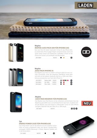 Helium 80% 79,99 €
Mophie
JUICE PACK IPHONE 5S
Das Mophie Juice Pack ist schlank und kaum dicker als eine nor-
male Schutzhülle. Unter der eleganten Oberfläche steckt aber
viel mehr als bei anderen Hardcases. Mit bis zu 120% mehr Akku-
leistung versorgt das Juice Pack dein iPhone 5s.
Air 100% 99,99 €
Plus 120% 119,99 €
Mophie
MOPHIE JUICE PACK AIR FÜR IPHONE 6/6S
240-50681 	 99,95 €
Das Juice Pack Air bietet maximalen Schutz für das iPhone 6/6s.
Es schützt dein iPhone gegen Regen und Spritzwasser, Sand und
Staub sowie Schock und Vibrationen. Außerdem schützt es das
iPhone bei Stürzen und verlängert die Akkulaufzeit.
240-50619
240-50625
240-50623
LADEN>>MEHR POWER
Das Energi Power Case für das iPhone 6 ist eine schlanke Schutz-
hülle mit einem eingebauten Akku, der deinen Standard-Akku
verdoppelt. ENERGI überzeugt in Design, Material, Qualität und
in der Konstruktion.
99,99 €
Tylt
ENERGI POWER CASE FÜR IPHONE 6/6S
710-10003
Mophie
JUICE PACK RESERVE FÜR IPHONE 6/6S
Das Mophie Juice Pack Reserve ist das schlankste und leichteste Case, das
Mophie je geschaffen hat. Es ist bahnbrechend in der Form. Zusätzlich bie-
tet das Mophie Juice Pack Reserve umfassenden Schutz für dein iPhone
und ganz nebenbei hält dein Akku bis zu 60% länger.
240-50693 	 69,95 €
NEU
 