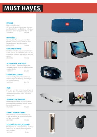 MUST HAVES>>TOP GESCHENKE
Mit seinen vier aktiven Signalumwandlern und
zwei Bass-Strahlern von JBL liefert er kraftvollen,
bebenden Stereo-Klang. (Akkulaufzeit bis 15h).
210-20658		 299,00 €
XTREME
Bluetooth Speaker
Wenn du das iPhone 6s zum ersten Mal
benutzt, weißt du, dass du noch nie etwas
Vergleichbares in der Hand hattest.
MKQJ2ZD/A	 	 739,00 €
IPHONE 6S
Welcome kann Gesichter erkennen und
schickt die Namen der erkannten Personen
auf dein Smartphone.
235-10108		 199,00 €
SMART HOME KAMERA
Trainiere intelligenter und erreiche neue
Bestleistungen mit der Surge, einer elegan-
ten Fitness-Superuhr.
580-10140		 249,95 €
SPORTUHR„SURGE“
Die Drift Ghost-S ist eine leistungsstarke
Actionkamera und erfüllt alle Anforderungen
in vollem Maße.
370-10111		 329,00 €
ACTIONCAM „GHOST-S“
Der Hub+ wird über ein einziges USB Type-C
Kabel mit dem neuen Macbook verbunden
und bietet zwei weitere USB-C Anschlüsse.
coming soon
HUB+
Floome misst die Konzentration des Alkohols
im Blut und die Zeit der Verdauung deines
Alkoholgehalts.
160-10001	 	 89,00 €
ALKOHOLTESTER „FLOOME“
Diese atemberaubende Drohne ist schnell,
energiegeladen, ultra stabil und mit breiten
Rennreifen ausgestattet.
556-10185		 199,00 €
JUMPING RACE DRONE
Wandel dein iPad in eine echte mobile Work-
station um, wo auch immer du bist. Die Pre-
mium Leder Keyboard Hülle schützt dein iPad
rundum.
695-10188		 149,99 €
LEDER KEYBOARD
 