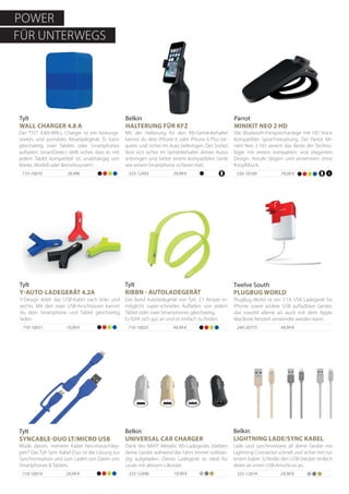 710-10031 19,99 €
Tylt
Y-AUTO-LADEGERÄT 4.2A
Y-Design leitet das USB-Kabel nach links und
rechts. Mit den zwei USB-Anschlüssen kannst
du dein Smartphone und Tablet gleichzeitig
laden.
Lade und synchronisiere all deine Geräte mit
Lightning Connector schnell und sicher mit nur
einem Kabel. Schließe den USB-Stecker einfach
direkt an einen USB-Anschluss an.
Belkin
LIGHTNING LADE/SYNC KABEL
555-12474 24,90 €
710-10025 49,99 €
Tylt
RIBBN - AUTOLADEGERÄT
Das Band Autoladegerät von Tylt, 2.1 Amper er-
möglicht super-schnelles Aufladen von jedem
Tablet oder zwei Smartphones gleichzeitig.
Es fühlt sich gut an und ist einfach zu finden.
710-10019 29,99 €
Tylt
SYNCABLE-DUO LT/MICRO USB
Müde davon, mehrere Kabel herumzuschlep-
pen? Das Tylt Sync Kabel Duo ist die Lösung zur
Synchronisation und zum Laden von Daten von
Smartphones & Tablets.
555-12498 19,99 €
Belkin
UNIVERSAL CAR CHARGER
Dank des MIXIT Metallic Kfz-Ladegeräts bleiben
deine Geräte während der Fahrt immer vollstän-
dig aufgeladen. Dieses Ladegerät ist ideal für
Leute mit aktivem Lifestyle.
39,99 €555-12493
Mit der Halterung für den Kfz-Getränkehalter
kannst du dein iPhone 6 oder iPhone 6 Plus be-
quem und sicher im Auto befestigen. Der Sockel
lässt sich sicher im Getränkehalter deines Autos
anbringen und bietet einem kompatiblen Gerät
wie einem Smartphone sicheren Halt.
49,99 €240-20773
PlugBug World ist ein 2.1A USB Ladegerät für
iPhone sowie andere USB aufladbare Geräte,
das sowohl alleine als auch mit dem Apple
MacBook Netzteil verwendet werden kann.
Twelve South
PLUGBUG WORLD
Tylt
WALL CHARGER 4.8 A
39,99€
Der TYLT 4.8A-WALL Charger ist ein leistungs-
starkes und portables Reiseladegerät. Er kann
gleichzeitig zwei Tablets oder Smartphones
aufladen. SmartDetect stellt sicher, dass es mit
jedem Tablet kompatibel ist, unabhängig von
Marke, Modell oder Betriebssystem.
710-10070
Parrot
MINIKIT NEO 2 HD
79,00 €
Die Bluetooth-Freisprechanlage mit HD Voice
kompatibler Sprachsteuerung. Die Parrot Mi-
nikit Neo 2 HD vereint das Beste der Techno-
logie mit einem kompakten und eleganten
Design. Anrufe tätigen und annehmen ohne
Knopfdruck.
556-10169
Belkin
HALTERUNG FÜR KFZ
POWER
FÜR UNTERWEGS
 