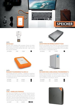 Mit dem LaCie PetiteKey trifft kompaktes Design auf soliden
Datenschutz und Kapazität. Spritzwasser oder ein Fall in eine
Pfütze bedeuten für viele USB-Keys das Ende – aber nicht für
den robusten PetiteKey.
LaCie
PETITE KEY
810-50428 	 16GB	 19,90€
LaCie
FUEL - KABELLOS STORAGE
Die LaCie Fuel ermöglicht dir die kabellose Speicherung von
über 500 Filmen oder Tausenden von Fotos, Liedern und Do-
kumenten und den Zugriff auf diese auf deinem iPad, iPhone®
oder Mac®. Dank der langen Batterielebensdauer von bis zu 10
Stunden kannst du mit der LaCie Fuel ohne Internet und ohne
Kabel den ganzen Tag deine Medien genießen.
1TB810-30607 229,99 €
224,99 €
LaCie Rugged All-Terrain Harddrive - Festplatte im kratzfesten
Aluminium-All-Terrain Gehäuse mit hochwertigem Stoßschutz
aus Metall und Gummi, Design by Neil Poulton, Host-Interface:
1x SuperSpeed USB 3.0.
LaCie
RUGGED THUNDERBOLT & USB 3.0
314,99 €
810-50481	 1TB
810-50462	 2TB
LaCie
LACIE PORSCHE MOBILE DRIVE P‘9220
Mit der LaCie Mobile Drive P‘9220 hat Lacie Geschwindigkeit,
Design undTechnologie vereint, um ein Speichergerät aus hoch-
wertigem Aluminiumgehäuse der besonderen Art zu erschaffen.
Host-Interface: 1x SuperSpeed USB 3.0.
1TB810-30529 119,99 €
SPEICHER>>FESTPLATTEN & SSD
319,99 €
Mit der neuen d2 legt LaCie die Messlatte für das bestbewährte
Desktop-Speicherprodukt der Branche erneut höher. Erledige
deine Aufgaben schneller, und zwar auf jedem Computer – mit
zwei Thunderbolt 2-Anschlüssen, USB 3.0
LaCie
D2 HARD DISK, USB3.0/DUAL THUNDERBOLT 2
399,99 €
810-50490 3TB	
810-50491	 4TB
 