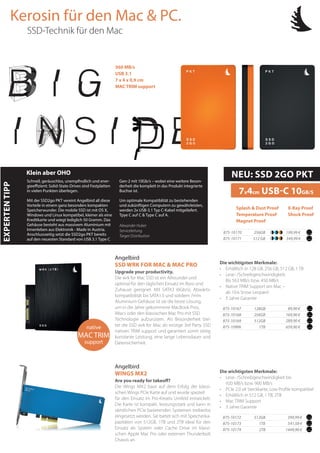 Die wichtigsten Merkmale:
• 	 Lese- /Schreibgeschwindigkeit bis
920 MB/s bzw. 900 MB/s
• 	 PCIe 2.0 x4 Steckkarte, Low Profile kompatibel
• 	 Erhältlich in 512 GB, 1 TB, 2TB
• 	 Mac TRIM Support
• 	 3 Jahre Garantie
169,90 €
89,90 €128GB
256GB
289,90 €512GB
875-10167
875-10168
875-10169
541,58 €
399,99 €
Are you ready for takeoff?
Die Wings MX2 baut auf dem Erfolg der klassi-
schen Wings PCIe Karte auf und wurde speziell
für den Einsatz im Pro-Kreativ Umfeld entwickelt.
Die Karte ist kompakt, leistungsstark und kann in
sämtlichen PCIe basierenden Systemen treiberlos
eingesetzt werden. Sie bietet sich mit Speicherka-
pazitäten von 512GB, 1TB und 2TB ideal für den
Einsatz als System oder Cache Drive im klassi-
schen Apple Mac Pro oder externen Thunderbolt
Chassis an.
Angelbird
WINGS MX2
512GB
1TB
1449,90 €2TB
875-10172
875-10173
875-10174
Upgrade your productivity.
Die wrk for Mac SSD ist ein Allrounder und
optimal für den täglichen Einsatz im Büro und
Zuhause geeignet. Mit SATA3 (6Gb/s), Abwärts-
kompatibilität bis SATA1.5 und solidem 7mm
Aluminium-Gehäuse ist sie die beste Lösung,
um in die Jahre gekommene MacBook Pros,
iMacs oder den klassischen Mac Pro mit SSD
Technologie aufzurüsten. Als Besonderheit bie-
tet die SSD wrk for Mac als einzige 3rd Party SSD
nativen TRIM support und garantiert somit stetig
konstante Leistung, eine lange Lebensdauer und
Datensicherheit.
Angelbird
SSD WRK FOR MAC & MAC PRO Die wichtigsten Merkmale:
• 	 Erhältlich in 128 GB, 256 GB, 512 GB, 1 TB
• 	 Lese- /Schreibgeschwindigkeit:
	 Bis 563 MB/s bzw. 450 MB/s
• 	 Native TRIM Support am Mac –
	 ab 10.6 Snow Leopard
• 	 5 Jahre Garantie
Kerosin für den Mac & PC.
.
560 MB/s
USB 3.1
7 x 4 x 0,9 cm
MAC TRIM support
349,99 €
199,99 €256GB
512 GB
875-10170
875-10171
EXPERTENTIPP
Schnell, geräuschlos, unempfindlich und ener-
gieeffizient: Solid-State-Drives sind Festplatten
in vielen Punkten überlegen.
Mit der SSD2go PKT vereint Angelbird all diese
Vorteile in einem ganz besonders kompakten
Speicherwunder. Die mobile SSD ist mit OS X,
Windows und Linux kompatibel, kleiner als eine
Kreditkarte und wiegt lediglich 50 Gramm. Das
Gehäuse besteht aus massivem Aluminium mit
Innenleben aus Elektronik - Made in Austria.
Anschlussseitig setzt die SSD2go PKT bereits
auf den neuesten Standard von USB 3.1 Type C
Gen-2 mit 10Gb/s – wobei eine weitere Beson-
derheit die komplett in das Produkt integrierte
Buchse ist.
Um optimale Kompatiblität zu bestehenden
und zukünftigen Computern zu gewährleisten,
werden 2x USB-3.1 Typ C-Kabel mitgeliefert.
Tpye C auf C & Type C auf A.
Alexander Huber
Serviceleitung
Target Distribution
Klein aber OHO NEU: SSD 2GO PKT
7x4cm USB-C 10GB/S
Splash & Dust Proof
Temperature Proof
Magnet Proof
X-Ray Proof
Shock Proof
SSD-Technik für den Mac
659,90 €1TB875-10906native
MACTRIM
support
 
