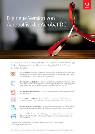 Die neue Version von
Acrobat ist da: Acrobat DC
Adobe, das Adobe-Logo und Acrobat sind Marken oder eingetragene Marken von Adobe Systems Incorporated in den USA und/oder anderen Ländern. Alle anderen
Marken sind Eigentum der jeweiligen Inhaber. Adobe übernimmt keine Haftung für eventuelle Druckfehler. © 2015 Adobe Systems Incorporated. Alle Rechte vorbehalten.
Acrobat DC ist der Nachfolger von Acrobat XI, erhältlich als eigenständiges
Desktop-Programm oder im Abo inklusive Zugriff auf Online-Dienste.
Sie haben die Wahl.
Für weitere Informationen steht Ihnen unser Vertriebsteam gerne zur Verfügung.
www.target-distribution.com
Für IT-Experten zählen die beispiellose Sicherheit, die bequeme Bereitstellung und
Verwaltung der Lizenzen sowie die Integration mit Microsoft-Applikationen – auch
unter Windows 10 – zu den wichtigsten Argumenten.
PDFs erstellen und schützen – Exportieren Sie hochwertige PDF-Dateien direkt aus
Acrobat DC oder aus Microsoft Office-Anwendungen. Mithilfe von Nutzungsrechten
legen Sie fest, wer Ihr Dokument kopieren, bearbeiten oder drucken darf.
PDFs erstellen auf dem Mac – PDFs in hoher Qualität aus Microsoft Word für Mac
heraus erstellen.
Text und Bilder in PDFs bearbeiten – Die vertraute Point-and-Click-Oberfläche
macht die Bearbeitung von PDF-Dokumenten in Acrobat DC einfach und intuitiv.
PDFs für MS Office exportieren – Bei der Umwandlung von PDFs in Word-, Excel-
oder PowerPoint- Formate bleiben Schriften, Formatierung und Layout erhalten.
Scans sofort bearbeiten – Wandeln Sie gescannte Papierdokumente in editierbare
PDFs um. Schriften werden automatisch angeglichen, wenn Sie Änderungen am
Text vornehmen.
 