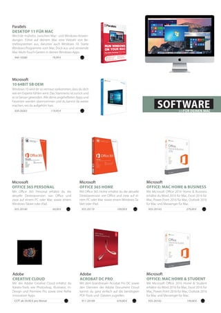 Mit Microsoft Office 2016 Home & Business
erhältst du Word 2016 für Mac, Excel 2016 für
Mac, Power Point 2016 für Mac, Outlook 2016
für Mac und Messenger für Mac.
Microsoft
OFFICE: MAC HOME & BUSINESS
935-20143		 279,00 €
Mit dem brandneuen Acrobat Pro DC sowie
den Diensten der Adobe Document Cloud
kannst du ganz einfach auf die benötigten
PDF-Tools und -Dateien zugreifen.
Adobe
ACROBAT DC PRO
911-20109	 670,80 €
935-20119 109,00 €
Microsoft
OFFICE 365 HOME
Mit Office 365 Home erhältst du die aktuelle
Desktopversion von Office und zwar auf ei-
nem PC oder Mac sowie einem Windows-Ta-
blet oder iPad.
Mit Microsoft Office 2016 Home & Student
erhältst du Word 2016 für Mac, Excel 2016 für
Mac, Power Point 2016 für Mac, Outlook 2016
für Mac und Messenger für Mac.
Microsoft
OFFICE: MAC HOME & STUDENT
935-20142		 149,00 €
Mit der Adobe Creative Cloud erhältst du
Kreativ-Tools wie Photoshop, Illustrator, In-
Design und Premiere Pro sowie eine Reihe
innovativer Apps.
Adobe
CREATIVE CLOUD
CCfT ab 59,90 € pro Monat
Parallels
DESKTOP 11 FÜR MAC
Wechsle mühelos zwischen Mac- und Windows-Anwen-
dungen. Führe auf deinem Mac eine Vielzahl von Be-
triebssystemen aus, darunter auch Windows 10. Starte
Windows-Programme vom Mac Dock aus und verwende
Mac-Multi-Touch-Gesten in deinen Windows-Apps.
79,99 €940-10580
935-20140 69,00 €
Microsoft
OFFICE 365 PERSONAL
Mit Office 365 Personal erhältst du die
aktuelle Desktopversion von Office und
zwar auf einem PC oder Mac sowie einem
Windows-Tablet oder iPad.
SOFTWARE>>FÜR DEINEN MAC
Microsoft
10 64BIT SB OEM
Windows 10 wird dir so vertraut vorkommen, dass du dich
wie ein Experte fühlen wirst. Das Startmenü ist zurück und
es ist besser geworden. Alle deine angehefteten Apps und
Favoriten werden übernommen und du kannst da weiter
machen, wo du aufgehört hast.
119,95 €920-20263
 