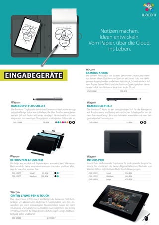 Intuos Pro – professionelle Ergebnisse für professionelle Ansprüche:
Intuos Pro kombiniert die besten Eigenschaften und Features von
Wacom Stiften mit intuitiven Multi-Touch-Bewegungen.
Wacom
INTUOS PRO
224,90 €250-10921	Small
349,90 €250-10922	Medium
479,90 €250-10924	Large
Wacom
BAMBOO SPARK
Mit deinem Notizbuch bist du weit gekommen. Mach jetzt mehr
aus deinen Ideen. Das Bamboo Spark ist ein Smart Folio mit intelli-
gentem Kugelschreiber und einem Notizblock. Schreib einfach auf
dem Papier deiner Wahl, und das Bamboo Spark speichert deine
handschriftlichen Notizen – lokal oder in der Cloud.
159,90 €250-10980	
EINGABEGERÄTE
Wacom
INTUOS PEN & TOUCH M
Du fängst erst an, dich mit digitaler Kunst auszudrücken? Mit Intuos
Pen kannst du deine kreativen Interessen erkunden und hast alles,
was du brauchst, in einer Box.
250-10971	Small 99,90 €
250-10977	Medium 199,90 €
Der Bamboo™ Stylus solo der dritten Generation besitzt eine einzig-
artige leitfähige Spitze aus Kohlefaser, die überTouchscreens gleitet
wie ein Stift auf Papier. Mit seiner trendigen Farbauswahl und dem
eleganten, hochwertigen Design passt er sich jedem Stil perfekt an.
19,90 €250-10944
Wacom
BAMBOO STYLUS SOLO 3
250-10964 14,90 €
Der Bamboo™ Alpha ist ein preisgünstiger Stift für die Navigation
auf Touchscreens und liefert ein natürliches Schreibgefühl mit ei-
nem Premium-Design. Er ist aus haltbaren Materialien mit einer lan-
ganhaltender Gummispitze.
Wacom
BAMBOO ALPHA 2
Wacom
CINTIQ 27QHD PEN & TOUCH
Das neue Cintiq 27HD touch kombiniert die bekannte Stift-Tech-
nologie von Wacom mit Multi-Touch-Funktionalität, um den An-
wendern ein noch interaktiveres Nutzererlebnis sowie ein noch
intuitiveres und natürlicheres Arbeiten zu ermöglichen. Das Cintiq
27HD touch bietet die totale kreative Erfahrung in Design, Bildbear-
beitung, Video und Kunst.
2.599,00 €250-50533
Notizen machen.
Ideen entwickeln.
Vom Papier, über die Cloud,
ins Leben.
 