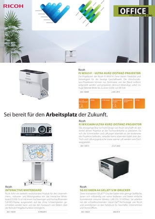 Ricoh
PJ WX4141 - ULTRA-KURZ-DISTANZ-PROJEKTOR
Die Projektoren der Ricoh PJ WX4141-Serie bieten Flexibiliät und
Vielseitigkeit für die heutige Geschäftswelt. Die Ultra-Kurzdis-
tanz-Projektoren können nur Zentimeter von der Wand entfernt
aufgestellt werden und projizieren dennoch lebendige, sofort ins
Auge fallende Bilder bis zu einer Größe von 80 Zoll.
2.061,00 €365-10009
OFFICE>>ALLES FÜRS BÜRO
Ricoh
PJ WX3340N ULTRA-KURZ-DISTANZ-PROJEKTOR
Das einzigartige Rear-to-Front-Design von Ricoh verschafft dir den
Vorteil deinen Projektor an der Tischvorderkante zu platzieren. Da
sich die Schnittstellen und Lüftungen ebenfalls an der Vorderseite
des Projektors befinden, verlaufen keine störenden Kabel über den
Tisch und Lüftungsgeräusche sowie warme Luft werden vom Tisch
weggeleitet.
2.521,44 €365-10013
Sei bereit für den Arbeitsplatz der Zukunft.
Ricoh
SG K3100DN A4 GELJET S/W-DRUCKER
Diese innovativen GELJET™ Drucker haben eine geringe Stellfläche,
lassen sich vollständig von vorne bedienen und bieten einfache
Konnektivität inklusive Wireless LAN (SG 3110DNw). Sie arbeiten
mit der schnelltrocknenden Liquid Gel™-Technologie von Ricoh
und vereinfachen so den Farbdruck für Geschäfte, Unternehmen
und Home Offices.
300,95 €365-10025
Ricoh
INTERACTIVE WHITEBOARD
Ricoh führt ein weiteres revolutionäres Produkt für den Unterneh-
mens-, Industrie- und Bildungssektor ein: das Interactive White-
board D5500. Es ist mit einem hochwertigen und hochauflösenden
Full-HD-Display ausgestattet, auf das ohne Schwierigkeiten ge-
schrieben werden kann und das den Austausch von Bildern über
die Remote-Freigabe-Funktion ermöglicht.
4.490,00 €365-10039
 