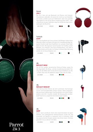 99,99 €210-20690
Jetzt hast du einen Partner, der dich unterstützt. Hochwertiger
Sound und formvollendetes Design können derart begeistern,
dass aus einem halbherzigenTraining plötzlich ein echtes Erfolgs-
erlebnis wird. Mit 5 Stunden mobiler JBL-Klangqualität via Blue-
tooth® kannst du ungeahnte Höchstleistungen erzielen.
JBL
REFLECT MINI BT
349,00 €556-10189
Der Zik 3 lässt sich per Bluetooth mit iPhones und Android-
Smartphones verbinden. Du kannst ihn nicht nur zum Musikhö-
ren nutzen, sondern auch zum Telefonieren. Über eine spezielle
App regelst du, wie laut du deine Umgebung hören willst – oder
unterdrücke sie ganz. Außerdem legst du mithilfe der AppVorein-
stellungen die Musik fest.
Parrot
ZIK 3
Yurbuds
LEAP
Die In-Ear-Kopfhörer der Serie yurbuds LEAPWireless haben keine
störenden Kabel und bieten die typische schweißbeständige, be-
queme Passform aller Sport-Kopfhörer von yurbuds. Diese Kopf-
hörer mit dem JBL-Signature-Sound-System mit PureBass, einem
Mikrofon mit einfacher One-Touch-Audiofunktion und über 6
Stunden Musik und Anrufen mit hörbar-sichtbarer Akku-Warnung
werden dir ein treuer Begleiter sein.
210-20629 99,00 €
Zik 3
JBL
REFLECT MINI
Die 5,8 mm großen, dynamischen Premium-Treiber sorgen für
den legendären JBL-Klang - und das stundenlang bei jedem Trai-
ning. Der JBL Reflect Mini ist der kleinste Sport-Kopfhörer von JBL
- so klein, dass man oft regelrecht vergisst, dass man ihn trägt.
210-20689 59,99 €
29,99 €210-20694
Action, Sport und Musik. Durch eine Zusammenarbeit mit Sport-
Athleten und umfangreichen Verbrauchertests wurde JBL Grip
entwickelt, um Sportler zu inspirieren und zu motivieren. Dank
des ergonomischen Designs werden Grip Action-Sport -Ohrhörer
garantiert nie aus deinem Ohr fallen.
JBL
GRIP
 
