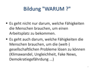 Bildung "WARUM ?"
 Es geht nicht nur darum, welche Fähigkeiten
die Menschen brauchen, um einen
Arbeitsplatz zu bekommen.
 Es geht auch darum, welche Fähigkeiten die
Menschen brauchen, um die (welt-)
gesellschaftlichen Probleme lösen zu können
(Klimawandel, Ungleichheit, Fake News,
Demokratiegefährdung ...)
7
 