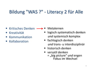 Bildung "WAS ?" - Literacy 2 für Alle
 Kritisches Denken
 Kreativität
 Kommunikation
 Kollaboration
 Metalernen
 logisch systematisch denken
und systemisch komplex
 fachlogisch denken
und trans- u interdisziplinär
 historisch denken
 versatil denken
= „big picture“ und engen
Fokus im Wechsel
8
 