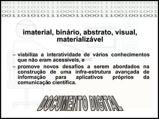 imaterial, binário, abstrato, visual, materializável viabiliza a interatividade de vários conhecimentos que não eram acessíveis, e promove novos desafios a serem abordados na construção de uma infra-estrutura avançada de informação para aplicativos próprios da comunicação científica. DOCUMENTO DIGITAL 