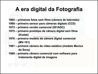 A era digital da Fotografia 1965 – primeiras fotos sem filme (câmera de televisão) 1969 – primeiro sensor para câmeras digitais (CCD) 1973 – primeira versão comercial (201ADC) 1975 – primeiro protótipo de câmera digital sem filme  (Kodak) 1976 – primeiro modelo de câmera digital comercial  (MV-101) 1981 – primeira câmera de vídeo estático (modelo Mavica  da Sony) 1989 – primeira câmera comercial com software para  tratamento digital de imagens 
