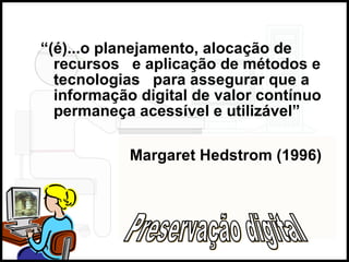 “ (é)...o planejamento, alocação de recursos  e aplicação de métodos e tecnologias  para assegurar que a informação digital de valor contínuo permaneça acessível e utilizável”  Margaret Hedstrom (1996) Preservação digital 