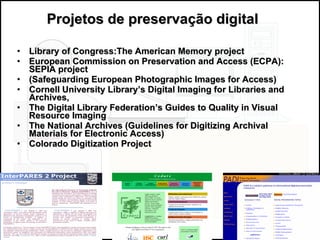 Library of Congress:The American Memory project European Commission on Preservation and Access (ECPA): SEPIA project (Safeguarding European Photographic Images for Access) Cornell University Library’s Digital Imaging for Libraries and Archives,  The Digital Library Federation’s Guides to Quality in Visual Resource Imaging The National Archives (Guidelines for Digitizing Archival Materials for Electronic Access) Colorado Digitization Project Projetos de preservação digital 