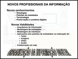 NOVOS PROFISSIONAIS DA INFORMAÇÃO   Novos conhecimentos Ontologias Padrões de metadados Terminologia Preservação e curadoria digitais ORGANIZAÇÃO DA INFORMAÇÃO DIGITAL Novas Habilidades Arquitetura da informação Modelagem de ontologias Modelagem de interfaces Aplicações dos padrões de metadados na indexação de: Texto Imagens Vídeo Áudio Colaboração em rede 
