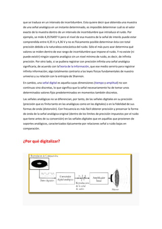 que se traduce en un intervalo de incertidumbre. Esto quiere decir que obtenida una muestra
de una señal analógica en un instante determinado, es imposible determinar cuál es el valor
exacto de la muestra dentro de un intervalo de incertidumbre que introduce el ruido. Por
ejemplo, se mide 4,3576497 V pero el nivel de esa muestra de la señal de interés puede estar
comprendida entre 4,35 V y 4,36 V y no es físicamente posible determinar ésta con total
precisión debido a la naturaleza estocástica del ruido. Sólo el más puro azar determina qué
valores se miden dentro de ese rango de incertidumbre que impone el ruido. Y no existe (ni
puede existir) ningún soporte analógico sin un nivel mínimo de ruido, es decir, de infinita
precisión. Por otro lado, si se pudiera registrar con precisión infinita una señal analógica
significaría, de acuerdo con laTeoría de la Información, que ese medio serviría para registrar
infinita información; algo totalmente contrario a las leyes físicas fundamentales de nuestro
universo y su relación con la entropía de Shannon.
En cambio, una señal digital es aquella cuyas dimensiones (tiempo y amplitud) no son
continuas sino discretas, lo que significa que la señal necesariamente ha de tomar unos
determinados valores fijos predeterminados en momentos también discretos.
Las señales analógicas no se diferencian, por tanto, de las señales digitales en su precisión
(precisión que es finita tanto en las analógicas como en las digitales) o en la fidelidad de sus
formas de onda (distorsión). Con frecuencia es más fácil obtener precisión y preservar la forma
de onda de la señal analógica original (dentro de los límites de precisión impuestos por el ruido
que tiene antes de su conversión) en las señales digitales que en aquéllas que provienen de
soportes analógicos, caracterizados típicamente por relaciones señal a ruido bajas en
comparación.

¿Por qué digitalizar?

 