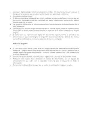 








La imagen digitalizada permite la visualización inmediata del documento, lo que hace que el
tiempo de las personas que consultan la información sea optimizado y eficiente.
Acceso controlado y seguro.
El documento original sólo puede ser visto y usado por una persona a la vez, mientras que un
documento digitalizado puede ser consultado por varios individuos en tiempo real y realizar
transacciones con el mismo.
Las imágenes a diferencia de los documentos físicos no se maltratan ni pierden calidad con el
paso del tiempo.
La reproducción de una imagen almacenada en un soporte digital puede ser repetida tantas
veces como se desee, produciéndose siempre un duplicado de la misma calidad que la imagen
original.
El contar con una representación digital del documento original permite la consulta a los
documentos sin exponer el original al irreparable deterioro cotidiano o pérdida del mismo,
sumando la posibilidad de archivar los originales de manera protegida.
Reducción de gastos








El costo de una fotocopia es similar al de una imagen digitalizada, pero una fotocopia no puede
integrarse a ninguna aplicación y se encuentra en manos de una sola persona, en tanto que la
imagen digitalizada puede incorporarse a cualquier sistema automatizado y ser accedida por
múltiples interesados.
Disminución de los recursos humanos para la organización y manejo de documentos físicos.
Reducción del espacio físico destinado al archivo de documentos, por un equipo de
almacenamiento que cubra con la capacidad necesaria para el resguardo de toda la
información.
Fomentar el no desperdicio de papel que se vuelve obsoleto conforme pasan los años.

 