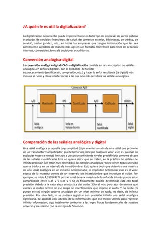 ¿A quién le es útil la digitalización?
La digitalización documental puede implementarse en todo tipo de empresas de sector público
o privado, de servicios financieros, de salud, de comercio exterior, bibliotecas, de crédito, de
servicio, sector jurídico, etc.; en todas las empresas que tengan información que les sea
conveniente accederla de manera más ágil en un formato electrónico para fines de procesos
internos, comerciales, toma de decisiones o auditorías.

Conversión analógica-digital
La conversión analógica-digital (CAD) o digitalización consiste en la transcripción de señales
analógicas en señales digitales, con el propósito de facilitar
su procesamiento (codificación, compresión, etc.) y hacer la señal resultante (la digital) más
inmune al ruido y otras interferencias a las que son más sensibles las señales analógicas.

Comparación de las señales analógica y digital
Una señal analógica es aquella cuya amplitud (típicamente tensión de una señal que proviene
de un transductor y amplificador) puede tomar en principio cualquier valor, esto es, su nivel en
cualquier muestra no está limitado a un conjunto finito de niveles predefinidos como es el caso
de las señales cuantificadas.Esto no quiere decir que se traten, en la práctica de señales de
infinita precisión (un error muy extendido): las señales analógicas reales tienen todas un ruido
que se traduce en un intervalo de incertidumbre. Esto quiere decir que obtenida una muestra
de una señal analógica en un instante determinado, es imposible determinar cuál es el valor
exacto de la muestra dentro de un intervalo de incertidumbre que introduce el ruido. Por
ejemplo, se mide 4,3576497 V pero el nivel de esa muestra de la señal de interés puede estar
comprendido entre 4,35 V y 4,36 V y no es físicamente posible determinar ésta con total
precisión debido a la naturaleza estocástica del ruido. Sólo el más puro azar determina qué
valores se miden dentro de ese rango de incertidumbre que impone el ruido. Y no existe (ni
puede existir) ningún soporte analógico sin un nivel mínimo de ruido, es decir, de infinita
precisión. Por otro lado, si se pudiera registrar con precisión infinita una señal analógica
significaría, de acuerdo con laTeoría de la Información, que ese medio serviría para registrar
infinita información; algo totalmente contrario a las leyes físicas fundamentales de nuestro
universo y su relación con la entropía de Shannon.

 