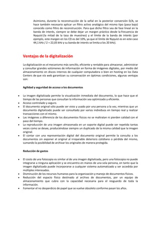 Asimismo, durante la reconstrucción de la señal en la posterior conversión D/A, se
hace también necesario aplicar un filtro activo analógico del mismo tipo (pasa bajo)
conocido como filtro de reconstrucción. Para que dicho filtro sea de fase lineal en la
banda de interés, siempre se debe dejar un margen práctico desde la frecuencia de
Nyquist (la mitad de la tasa de muestreo) y el límite de la banda de interés (por
ejemplo, este margen en los CD es del 10%, ya que el límite de Nyquist es en este caso
44,1 kHz / 2 = 22,05 kHz y su banda de interés se limita a los 20 kHz).

Ventajas de la digitalización
La digitalización es el mecanismo más sencillo, eficiente y rentable para almacenar, administrar
y consultar grandes volúmenes de información en forma de imágenes digitales, por medio del
almacenamiento en discos internos de cualquier computadora o bien en hosting en los Data
Centers de que vía web garantizan su conservación en óptimas condiciones, algunas ventajas
son:
Agilidad y seguridad de acceso a los documentos









La imagen digitalizada permite la visualización inmediata del documento, lo que hace que el
tiempo de las personas que consultan la información sea optimizado y eficiente.
Acceso controlado y seguro.
El documento original sólo puede ser visto y usado por una persona a la vez, mientras que un
documento digitalizado puede ser consultado por varios individuos en tiempo real y realizar
transacciones con el mismo.
Las imágenes a diferencia de los documentos físicos no se maltratan ni pierden calidad con el
paso del tiempo.
La reproducción de una imagen almacenada en un soporte digital puede ser repetida tantas
veces como se desee, produciéndose siempre un duplicado de la misma calidad que la imagen
original.
El contar con una representación digital del documento original permite la consulta a los
documentos sin exponer el original al irreparable deterioro cotidiano o pérdida del mismo,
sumando la posibilidad de archivar los originales de manera protegida.
Reducción de gastos








El costo de una fotocopia es similar al de una imagen digitalizada, pero una fotocopia no puede
integrarse a ninguna aplicación y se encuentra en manos de una sola persona, en tanto que la
imagen digitalizada puede incorporarse a cualquier sistema automatizado y ser accedida por
múltiples interesados.
Disminución de los recursos humanos para la organización y manejo de documentos físicos.
Reducción del espacio físico destinado al archivo de documentos, por un equipo de
almacenamiento que cubra con la capacidad necesaria para el resguardo de toda la
información.
Fomentar el no desperdicio de papel que se vuelve obsoleto conforme pasan los años.

 