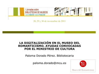 28, 29 y 30 de noviembre de 2011 LA DIGITALIZACIÓN EN EL MUSEO DEL ROMANTICISMO. AYUDAS CONVOCADAS POR EL MINISTRIO DE CULTURA Paloma Dorado Pérez. Bibliotecaria [email_address] 