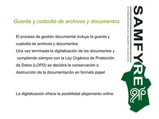 Guarda y custodia de archivos y documentos El proceso de gestión documental incluye la guarda y custodia de archivos y documentos  Una vez terminada la digitalización de los documentos y  cumpliendo siempre con la Ley Orgánica de Protección de Datos (LOPD) se decidirá la conservación o destrucción de la documentación en formato papel La digitalización ofrece la posibilidad alojamiento online  